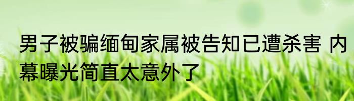 男子被骗缅甸家属被告知已遭杀害 内幕曝光简直太意外了