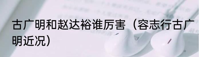 古广明和赵达裕谁厉害（容志行古广明近况）
