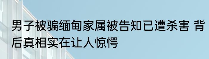 男子被骗缅甸家属被告知已遭杀害 背后真相实在让人惊愕