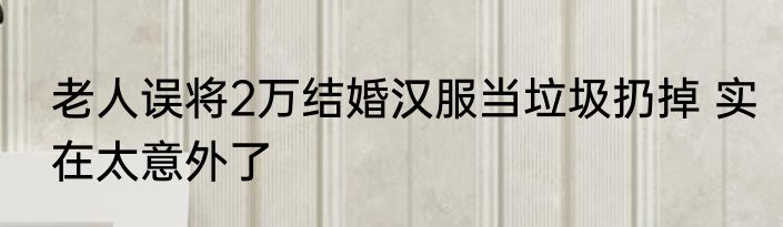 老人误将2万结婚汉服当垃圾扔掉 实在太意外了