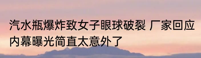 汽水瓶爆炸致女子眼球破裂 厂家回应 内幕曝光简直太意外了