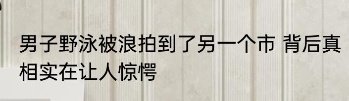 男子野泳被浪拍到了另一个市 背后真相实在让人惊愕