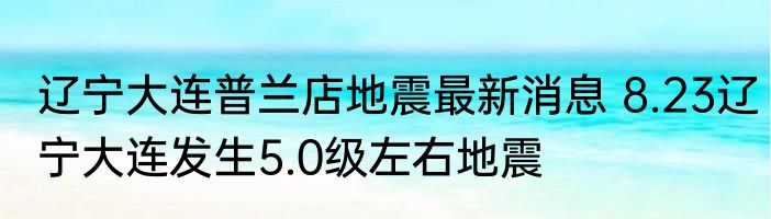 辽宁大连普兰店地震最新消息 8.23辽宁大连发生5.0级左右地震