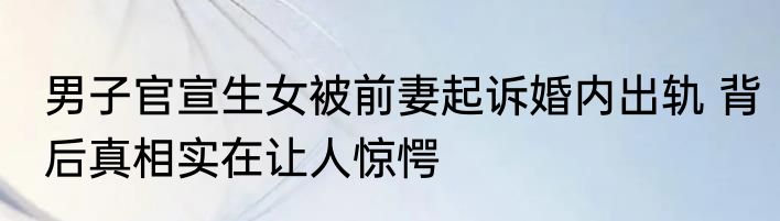 男子官宣生女被前妻起诉婚内出轨 背后真相实在让人惊愕