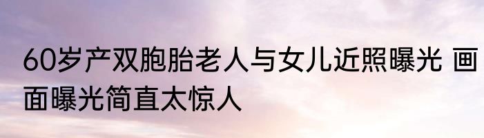 60岁产双胞胎老人与女儿近照曝光 画面曝光简直太惊人