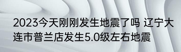 2023今天刚刚发生地震了吗 辽宁大连市普兰店发生5.0级左右地震