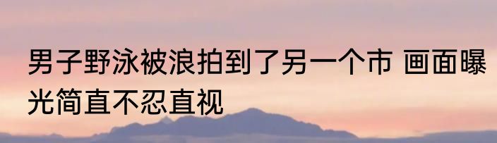 男子野泳被浪拍到了另一个市 画面曝光简直不忍直视