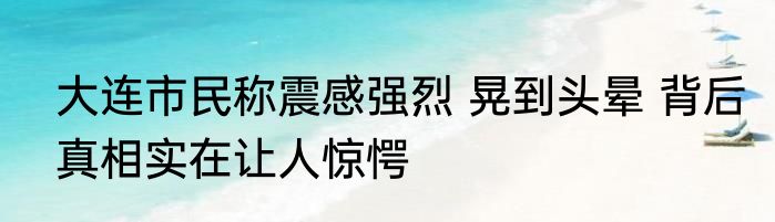 大连市民称震感强烈 晃到头晕 背后真相实在让人惊愕