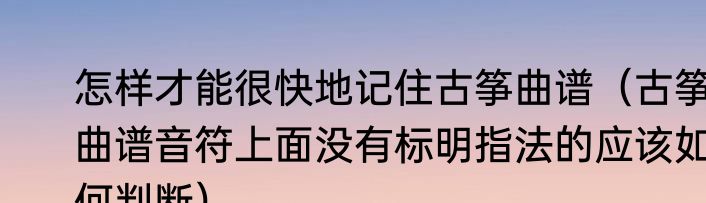 怎样才能很快地记住古筝曲谱（古筝曲谱音符上面没有标明指法的应该如何判断）