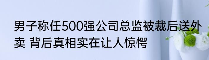 男子称任500强公司总监被裁后送外卖 背后真相实在让人惊愕