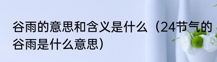 谷雨的意思和含义是什么（24节气的谷雨是什么意思）
