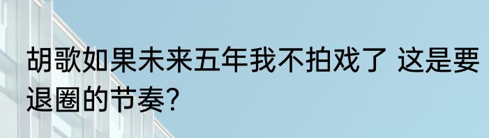 胡歌如果未来五年我不拍戏了 这是要退圈的节奏？