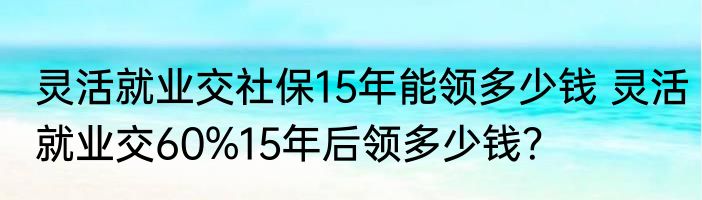 灵活就业交社保15年能领多少钱 灵活就业交60%15年后领多少钱？