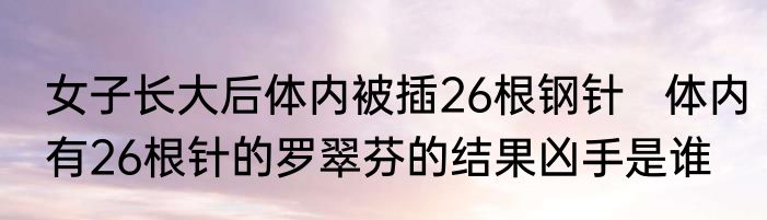 女子长大后体内被插26根钢针   体内有26根针的罗翠芬的结果凶手是谁