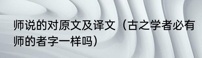 师说的对原文及译文（古之学者必有师的者字一样吗）