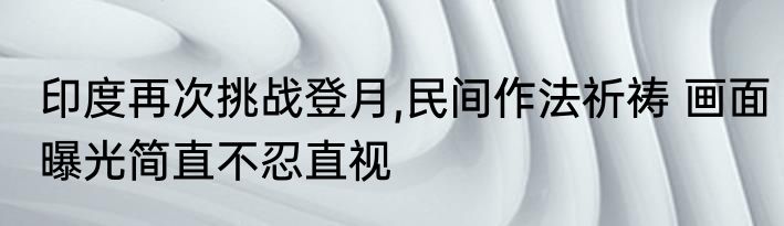 印度再次挑战登月,民间作法祈祷 画面曝光简直不忍直视