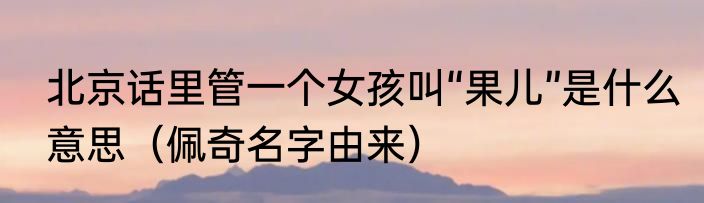 北京话里管一个女孩叫“果儿”是什么意思（佩奇名字由来）
