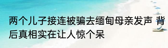 两个儿子接连被骗去缅甸母亲发声 背后真相实在让人惊个呆