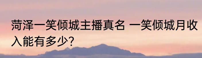 菏泽一笑倾城主播真名 一笑倾城月收入能有多少？