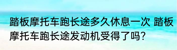 踏板摩托车跑长途多久休息一次 踏板摩托车跑长途发动机受得了吗？