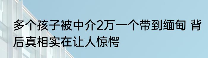 多个孩子被中介2万一个带到缅甸 背后真相实在让人惊愕