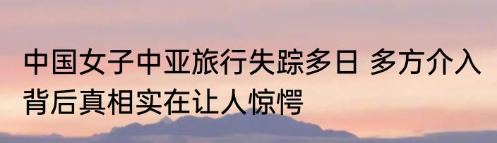 中国女子中亚旅行失踪多日 多方介入 背后真相实在让人惊愕