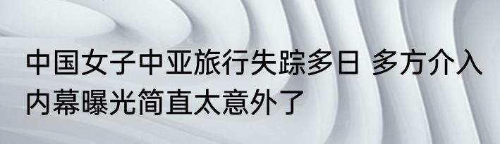 中国女子中亚旅行失踪多日 多方介入 内幕曝光简直太意外了