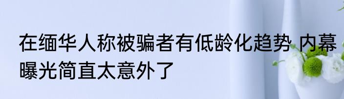在缅华人称被骗者有低龄化趋势 内幕曝光简直太意外了