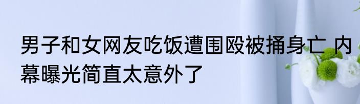 男子和女网友吃饭遭围殴被捅身亡 内幕曝光简直太意外了