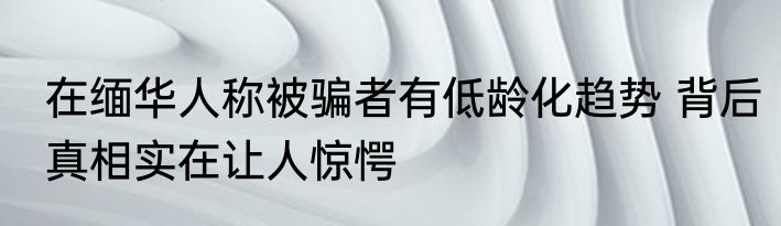 在缅华人称被骗者有低龄化趋势 背后真相实在让人惊愕