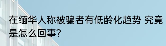 在缅华人称被骗者有低龄化趋势 究竟是怎么回事？