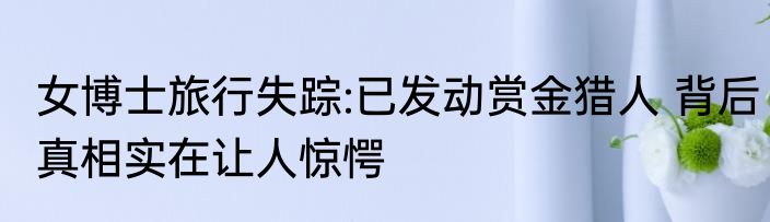 女博士旅行失踪:已发动赏金猎人 背后真相实在让人惊愕
