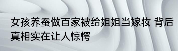 女孩养蚕做百家被给姐姐当嫁妆 背后真相实在让人惊愕