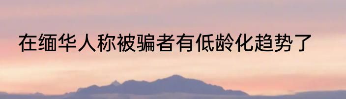 在缅华人称被骗者有低龄化趋势了