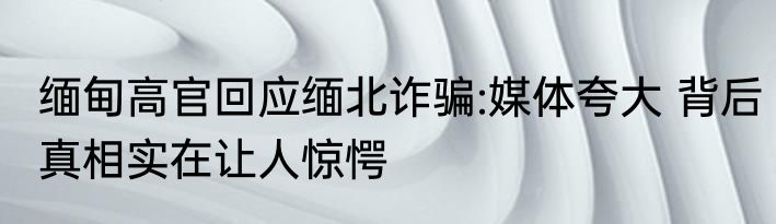 缅甸高官回应缅北诈骗:媒体夸大 背后真相实在让人惊愕