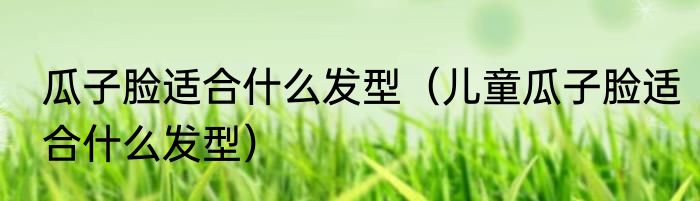 瓜子脸适合什么发型（儿童瓜子脸适合什么发型）