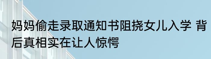 妈妈偷走录取通知书阻挠女儿入学 背后真相实在让人惊愕