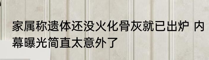 家属称遗体还没火化骨灰就已出炉 内幕曝光简直太意外了