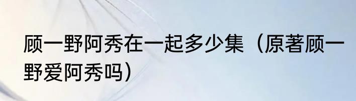 顾一野阿秀在一起多少集（原著顾一野爱阿秀吗）