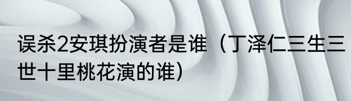 误杀2安琪扮演者是谁（丁泽仁三生三世十里桃花演的谁）