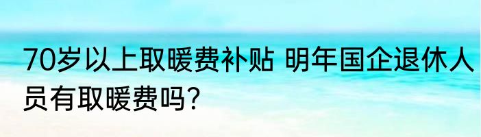 70岁以上取暖费补贴 明年国企退休人员有取暖费吗？