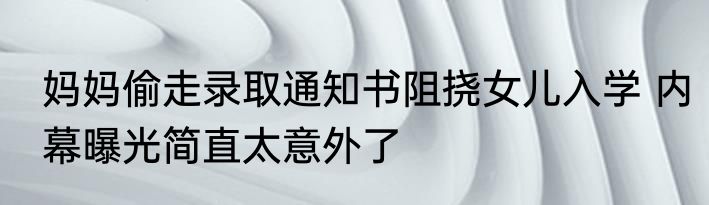 妈妈偷走录取通知书阻挠女儿入学 内幕曝光简直太意外了