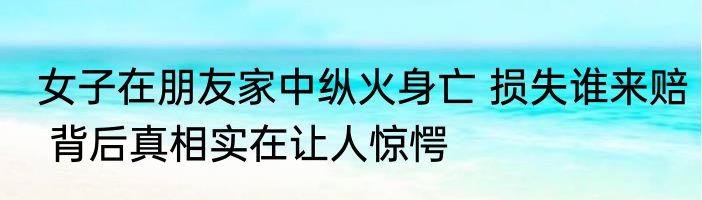 女子在朋友家中纵火身亡 损失谁来赔 背后真相实在让人惊愕