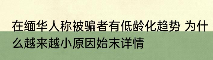 在缅华人称被骗者有低龄化趋势 为什么越来越小原因始末详情