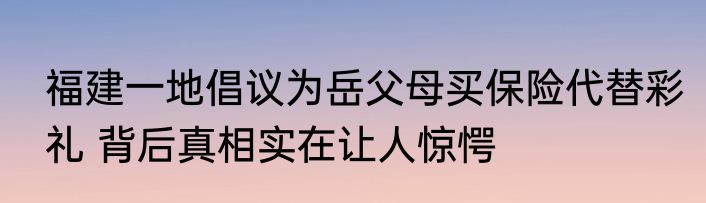福建一地倡议为岳父母买保险代替彩礼 背后真相实在让人惊愕