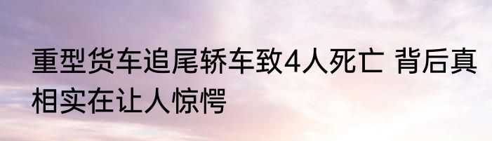 重型货车追尾轿车致4人死亡 背后真相实在让人惊愕