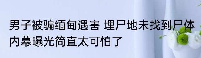 男子被骗缅甸遇害 埋尸地未找到尸体 内幕曝光简直太可怕了