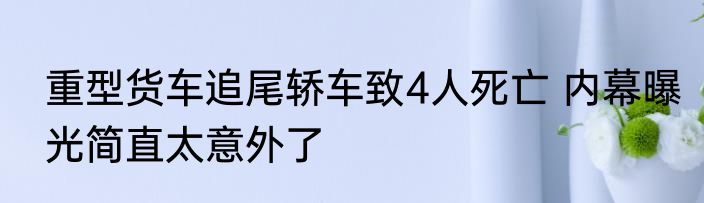 重型货车追尾轿车致4人死亡 内幕曝光简直太意外了