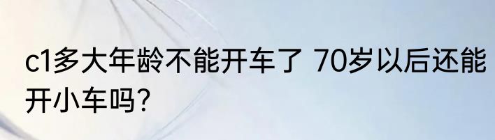 c1多大年龄不能开车了 70岁以后还能开小车吗？