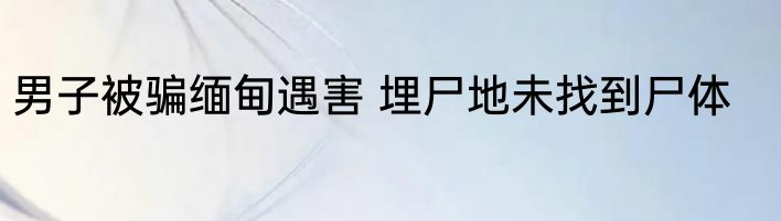 男子被骗缅甸遇害 埋尸地未找到尸体